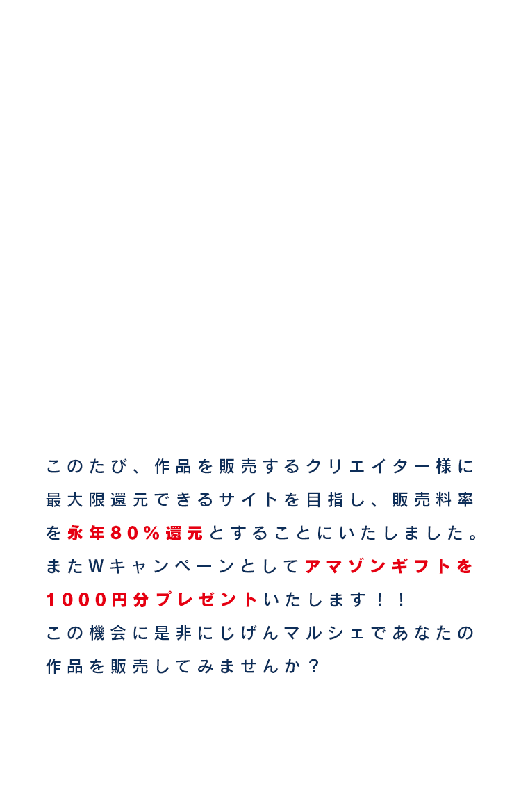 このたび、作品を販売するクリエイター様に最大限還元できるサイトを目指し、販売料率を永年80%還元とすることにいたしました。またWキャンペーンとしてアマゾンギフトを1000円分プレゼントいたします！！この機会に是非にじげんマルシェであなたの作品を販売してみませんか？